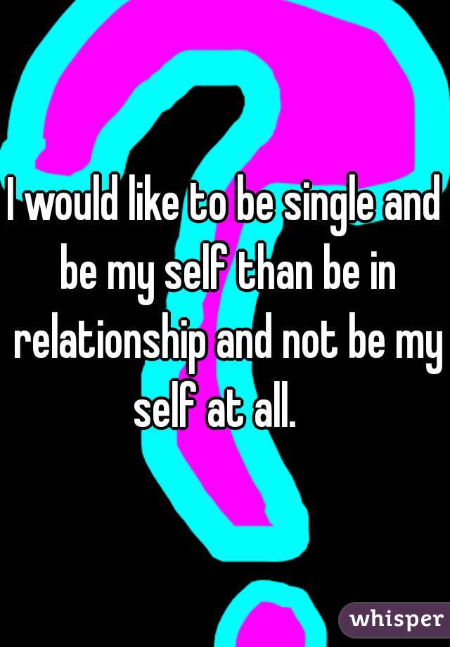 I would like to be single and be my self than be in relationship and not be my self at all.   