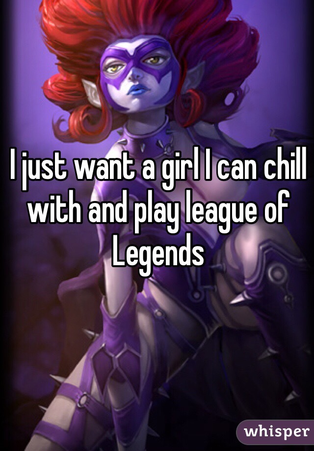 I just want a girl I can chill with and play league of Legends