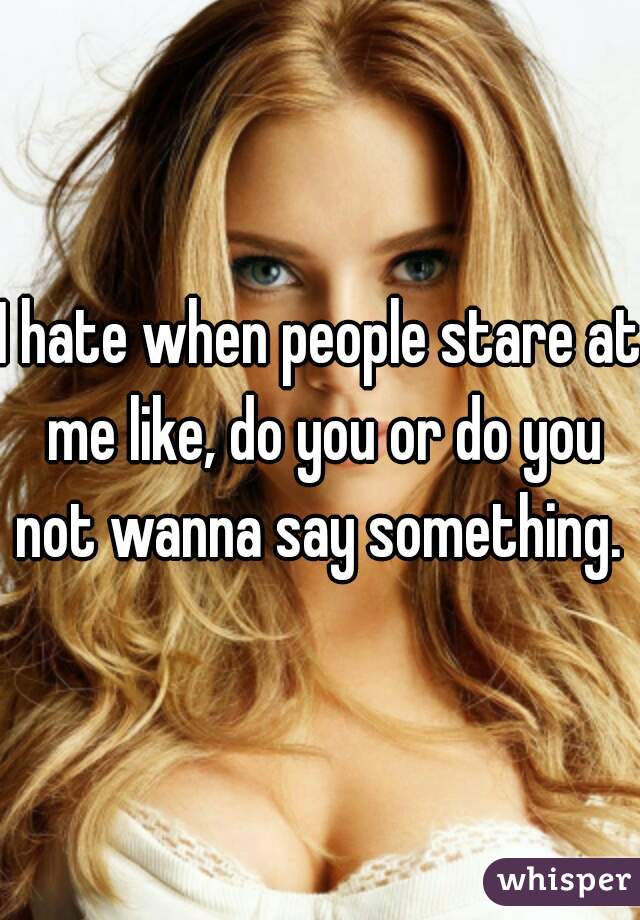 I hate when people stare at me like, do you or do you not wanna say something. 