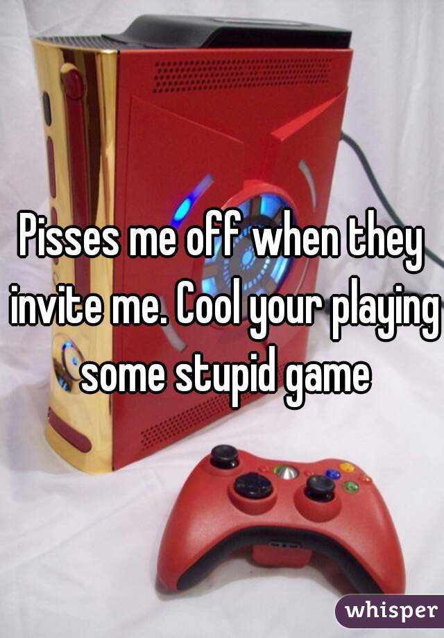 Pisses me off when they invite me. Cool your playing some stupid game