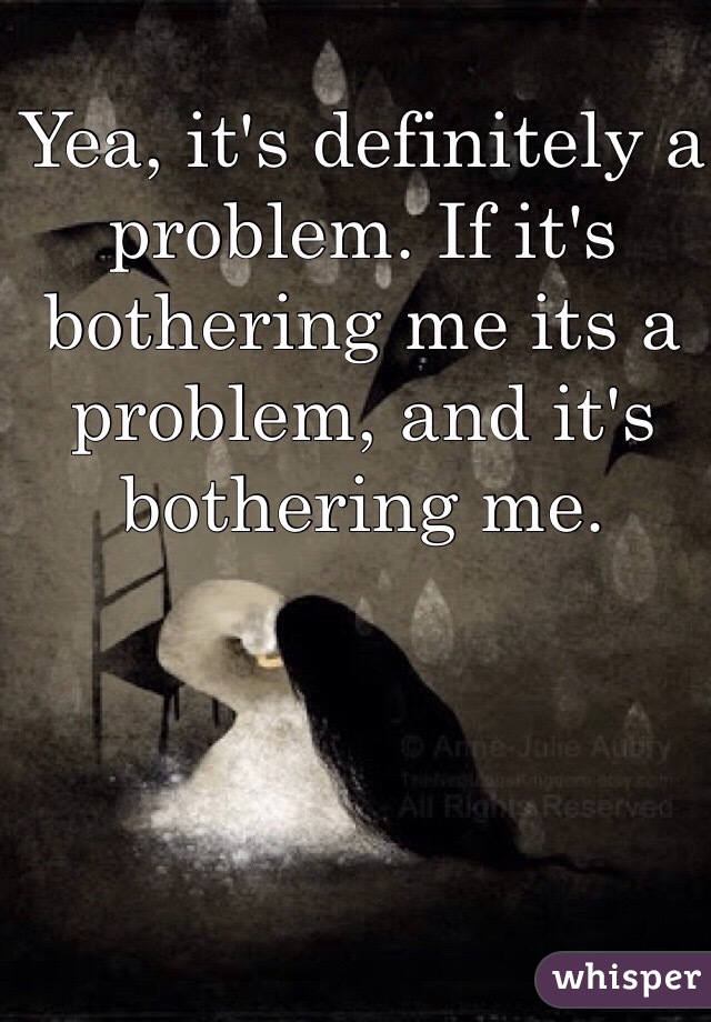 Yea, it's definitely a problem. If it's bothering me its a problem, and it's bothering me.  