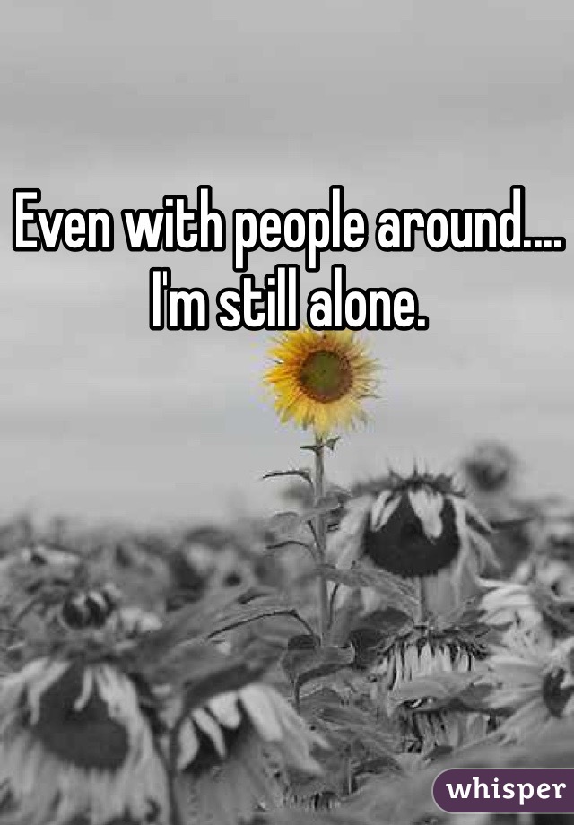 Even with people around.... I'm still alone. 