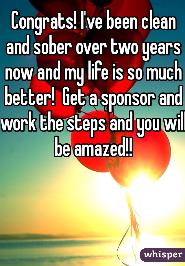 Congrats! I've been clean and sober over two years now and my life is so much better!  Get a sponsor and work the steps and you will be amazed!! 