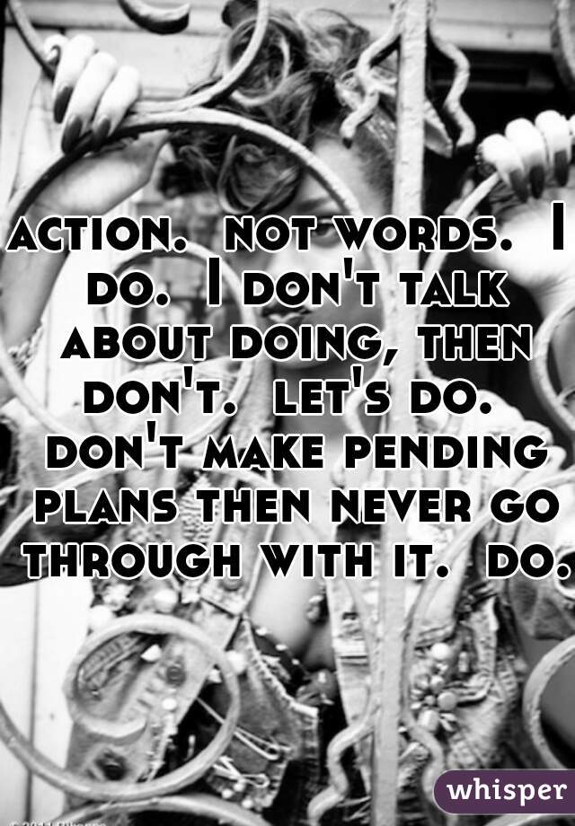 action.  not words.  I do.  I don't talk about doing, then don't.  let's do.  don't make pending plans then never go through with it.  do.