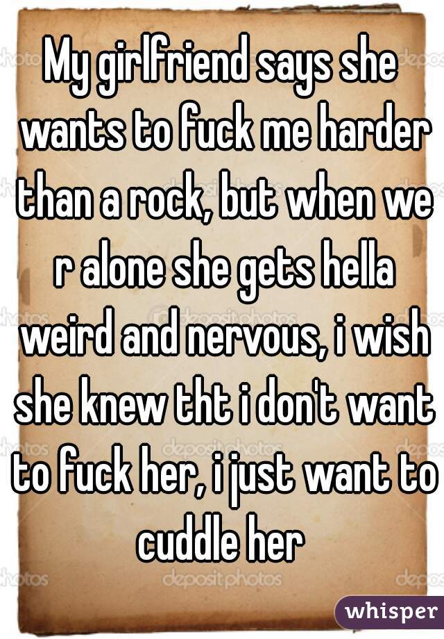 My girlfriend says she wants to fuck me harder than a rock, but when we r alone she gets hella weird and nervous, i wish she knew tht i don't want to fuck her, i just want to cuddle her 