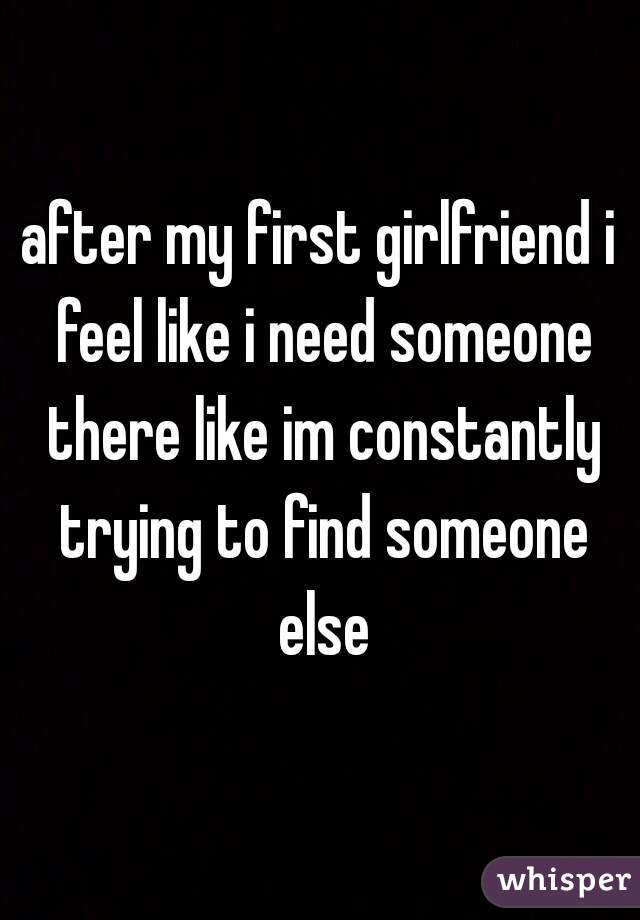 after my first girlfriend i feel like i need someone there like im constantly trying to find someone else
