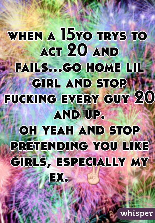 when a 15yo trys to act 20 and fails...go home lil girl and stop fucking every guy 20 and up.

 oh yeah and stop pretending you like girls, especially my ex.   ✌ 