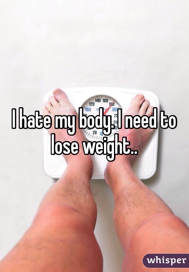 I hate my body. I need to lose weight.. 