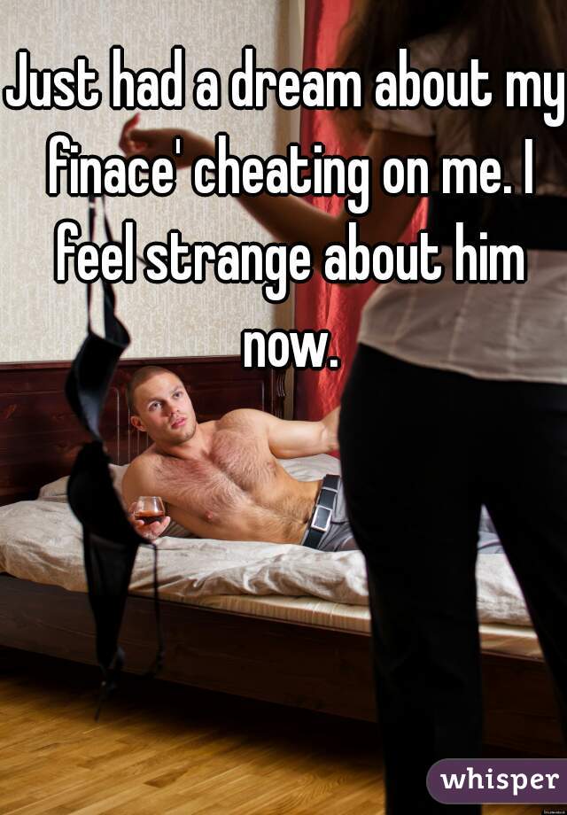 Just had a dream about my finace' cheating on me. I feel strange about him now.