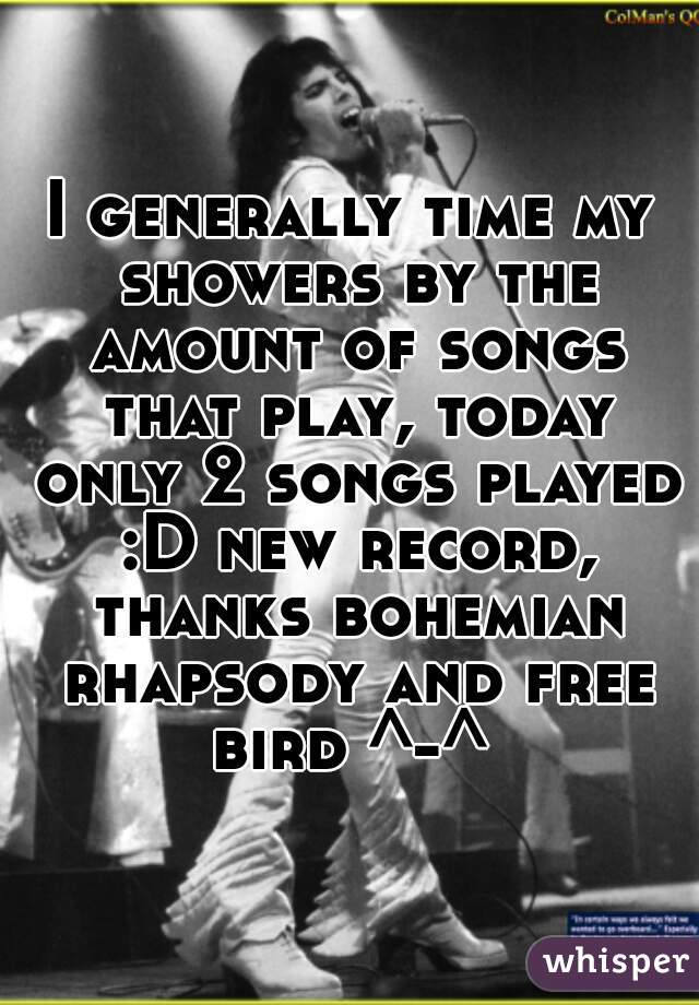 I generally time my showers by the amount of songs that play, today only 2 songs played :D new record, thanks bohemian rhapsody and free bird ^-^ 