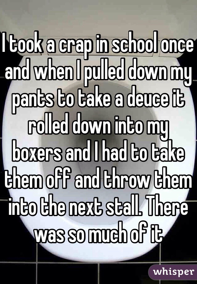 I took a crap in school once and when I pulled down my pants to take a deuce it rolled down into my boxers and I had to take them off and throw them into the next stall. There was so much of it