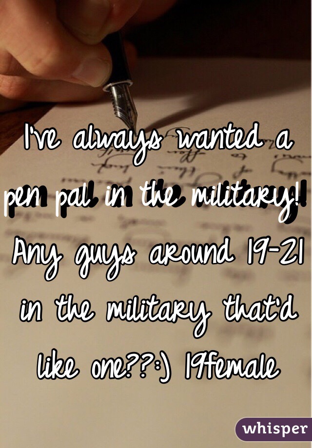 I've always wanted a pen pal in the military! Any guys around 19-21 in the military that'd like one??:) 19female 