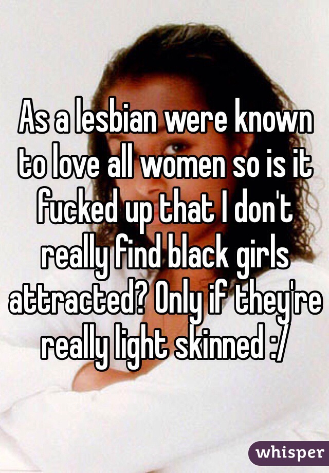 As a lesbian were known to love all women so is it fucked up that I don't really find black girls attracted? Only if they're really light skinned :/