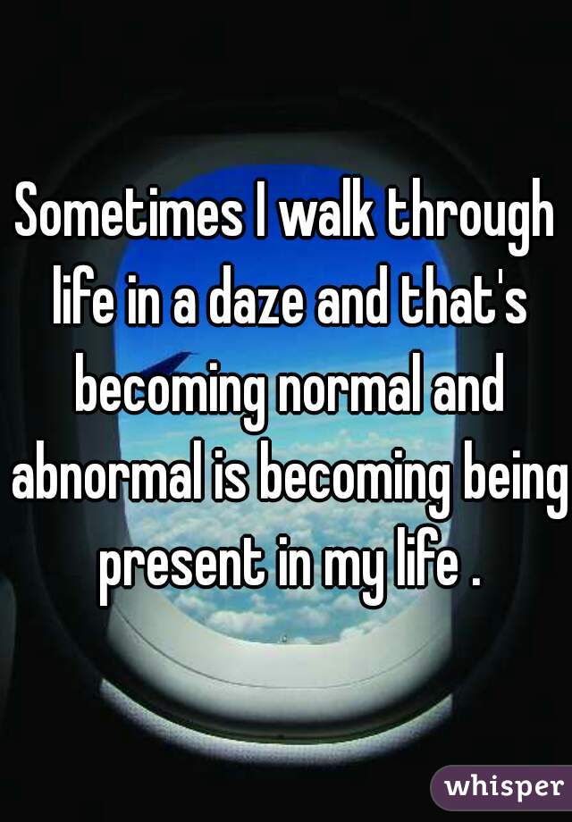 Sometimes I walk through life in a daze and that's becoming normal and abnormal is becoming being present in my life .