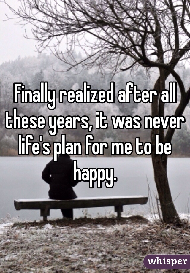 Finally realized after all these years, it was never life's plan for me to be happy. 