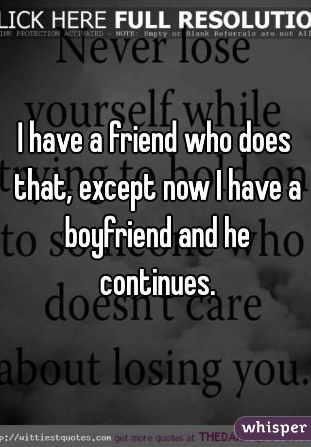 I have a friend who does that, except now I have a boyfriend and he continues.