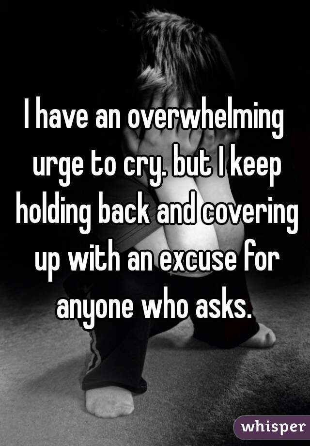 I have an overwhelming urge to cry. but I keep holding back and covering up with an excuse for anyone who asks. 