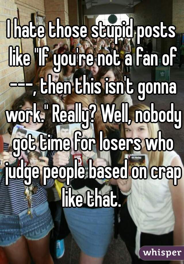 I hate those stupid posts like "If you're not a fan of ---, then this isn't gonna work." Really? Well, nobody got time for losers who judge people based on crap like that. 