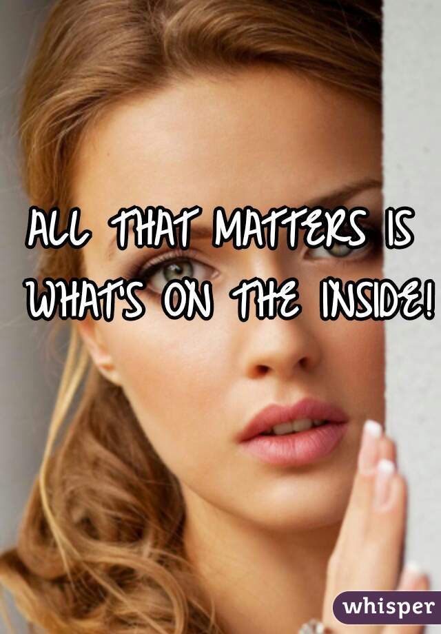 ALL THAT MATTERS IS WHAT'S ON THE INSIDE! 