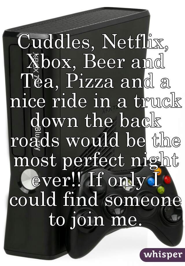 Cuddles, Netflix, Xbox, Beer and Tea, Pizza and a nice ride in a truck down the back roads would be the most perfect night ever!! If only I could find someone to join me.