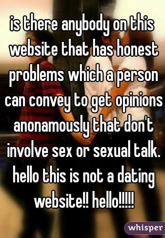 is there anybody on this website that has honest problems which a person can convey to get opinions anonamously that don't involve sex or sexual talk. hello this is not a dating website!! hello!!!!!