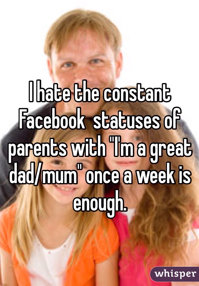 I hate the constant Facebook  statuses of parents with "I'm a great dad/mum" once a week is enough.