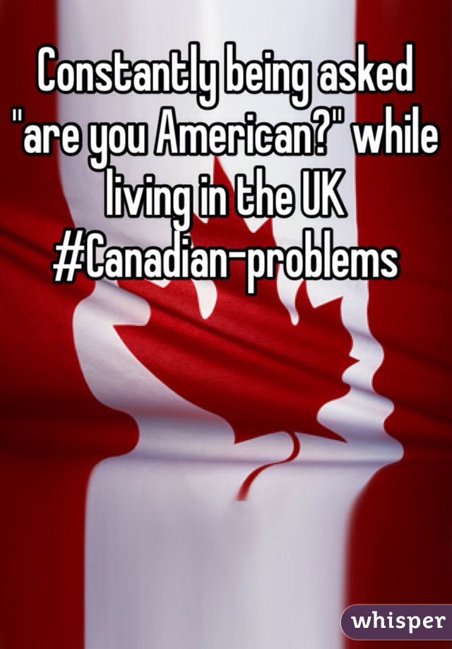 Constantly being asked "are you American?" while living in the UK
#Canadian-problems