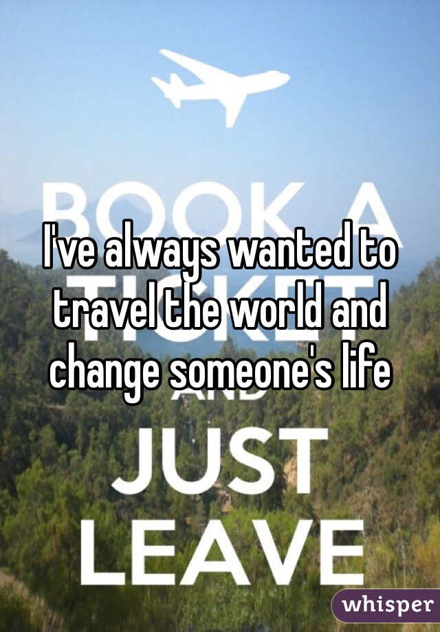 I've always wanted to travel the world and change someone's life 