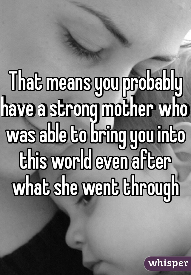 That means you probably have a strong mother who was able to bring you into this world even after what she went through 