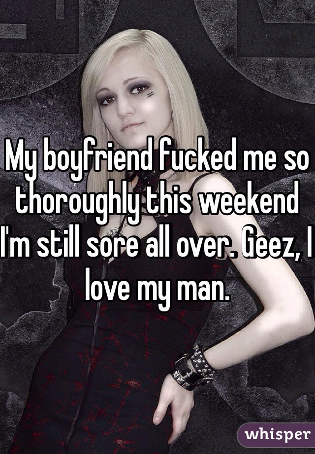 My boyfriend fucked me so thoroughly this weekend I'm still sore all over. Geez, I love my man. 