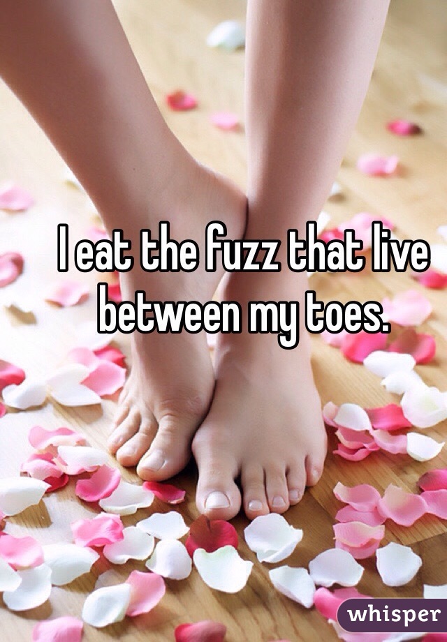 I eat the fuzz that live between my toes.