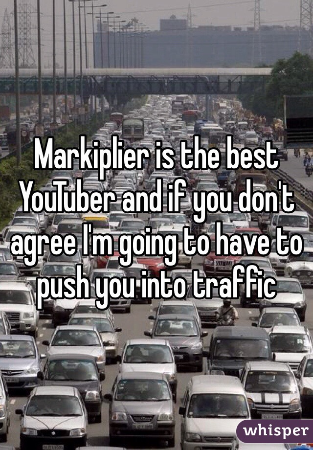 Markiplier is the best YouTuber and if you don't agree I'm going to have to push you into traffic