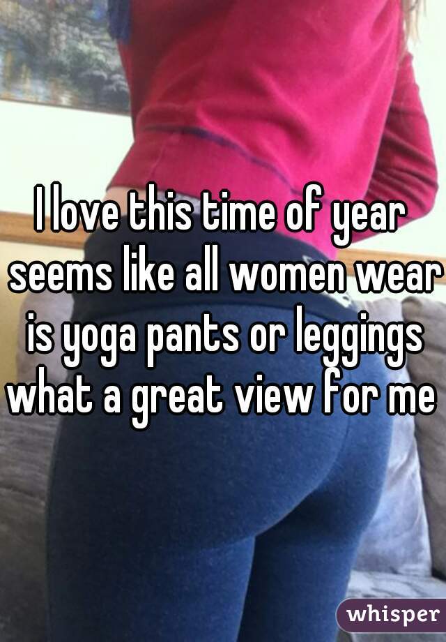 I love this time of year seems like all women wear is yoga pants or leggings what a great view for me 