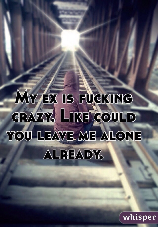 My ex is fucking crazy. Like could you leave me alone already. 