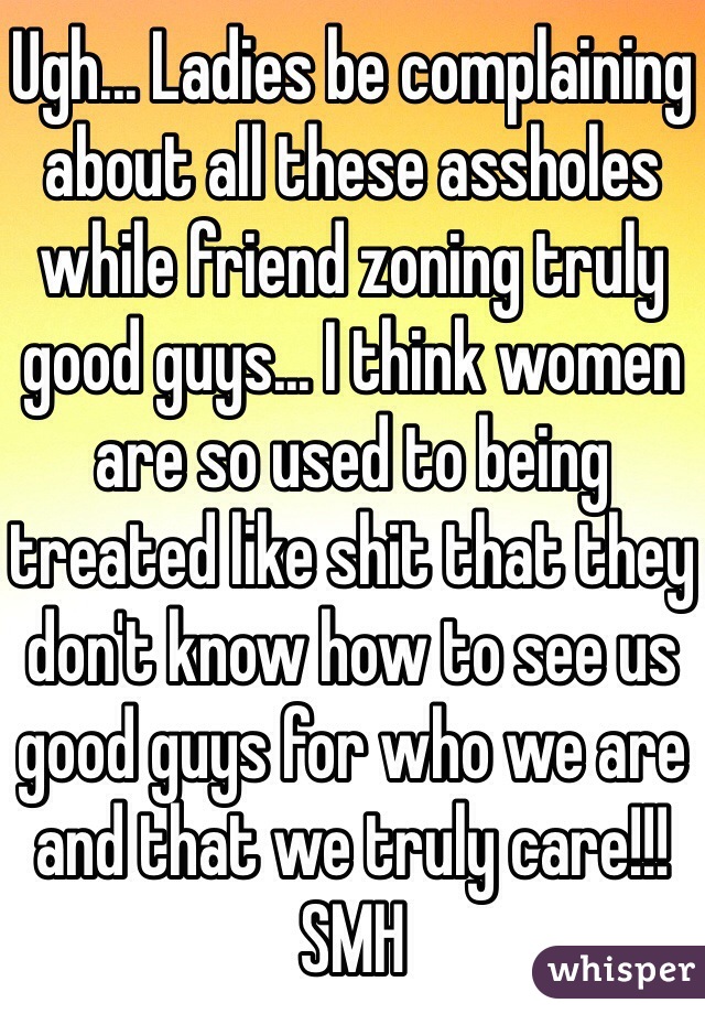 Ugh... Ladies be complaining about all these assholes while friend zoning truly good guys... I think women are so used to being treated like shit that they don't know how to see us good guys for who we are and that we truly care!!! SMH