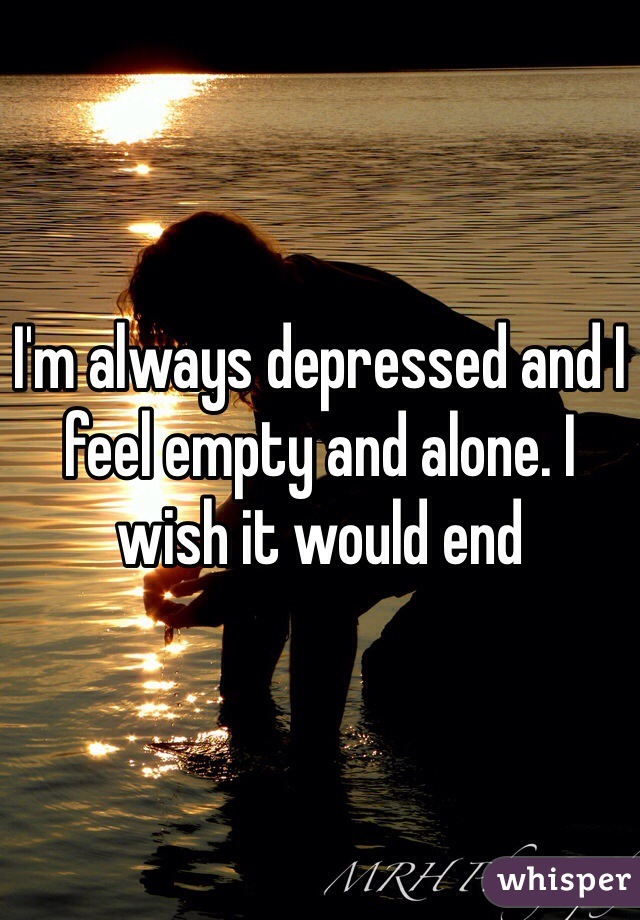 I'm always depressed and I feel empty and alone. I wish it would end 