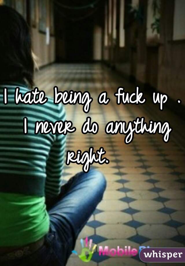 I hate being a fuck up . I never do anything right.  