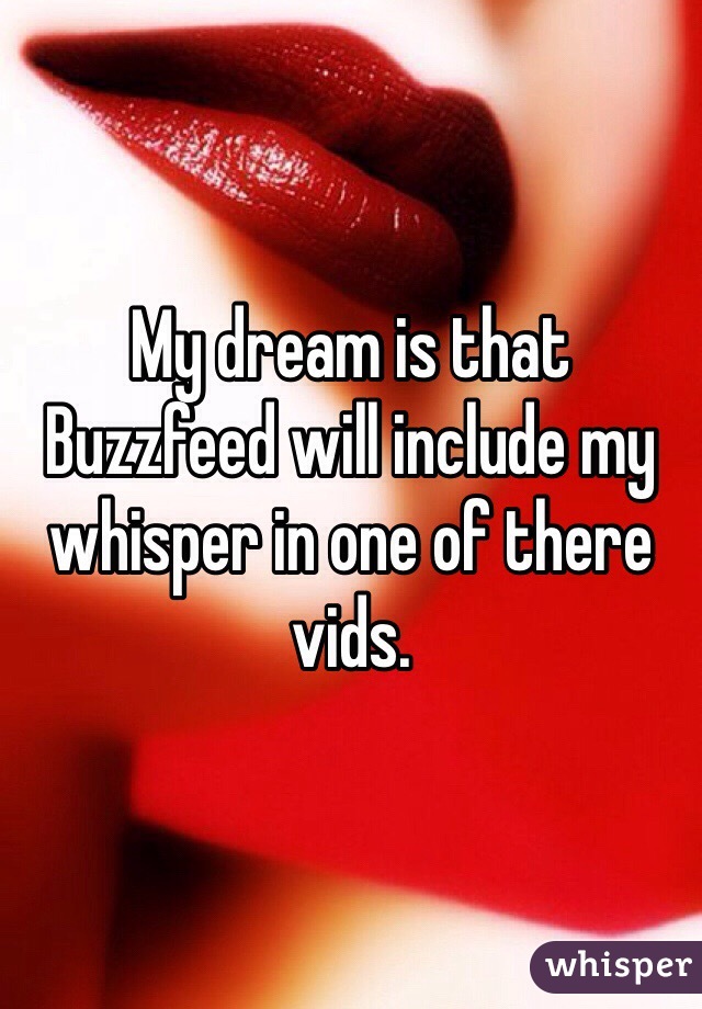 My dream is that Buzzfeed will include my whisper in one of there vids.