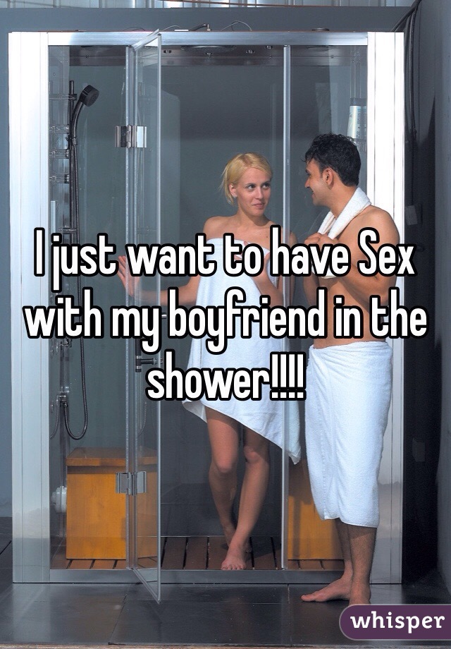 I just want to have Sex with my boyfriend in the shower!!!!