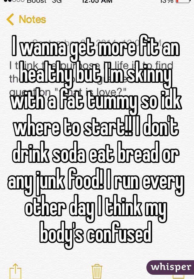 I wanna get more fit an healthy but I'm skinny with a fat tummy so idk where to start!! I don't drink soda eat bread or any junk food! I run every other day I think my body's confused 