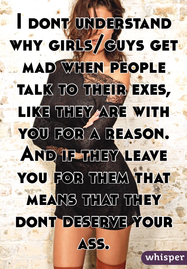 I dont understand why girls/guys get mad when people talk to their exes, like they are with you for a reason. And if they leave you for them that means that they dont deserve your ass. 