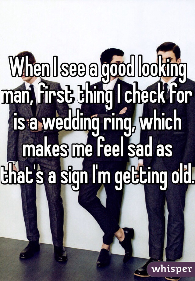 When I see a good looking man, first thing I check for is a wedding ring, which makes me feel sad as that's a sign I'm getting old. 