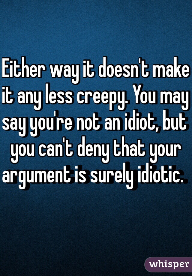 Either way it doesn't make it any less creepy. You may say you're not an idiot, but you can't deny that your argument is surely idiotic.  