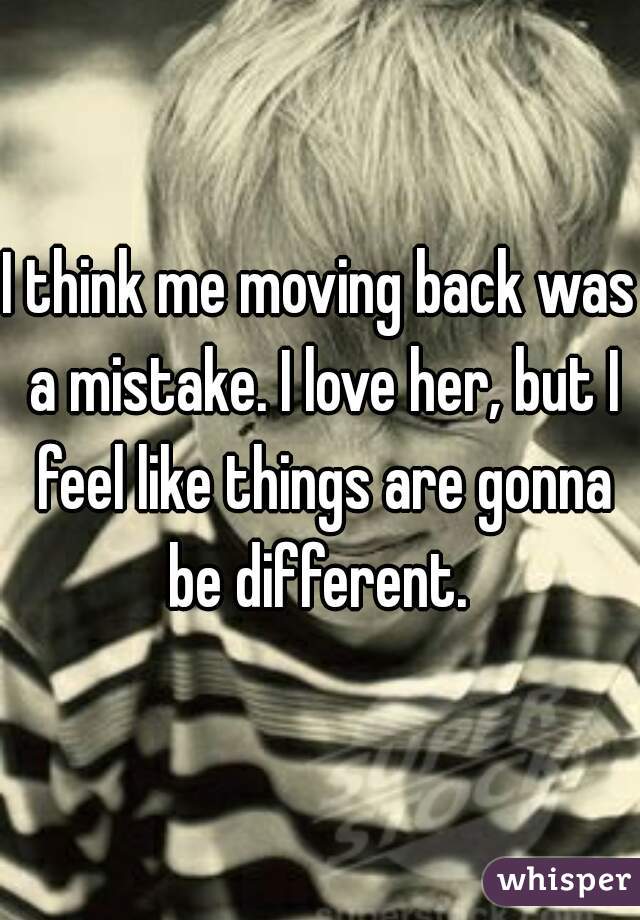 I think me moving back was a mistake. I love her, but I feel like things are gonna be different. 