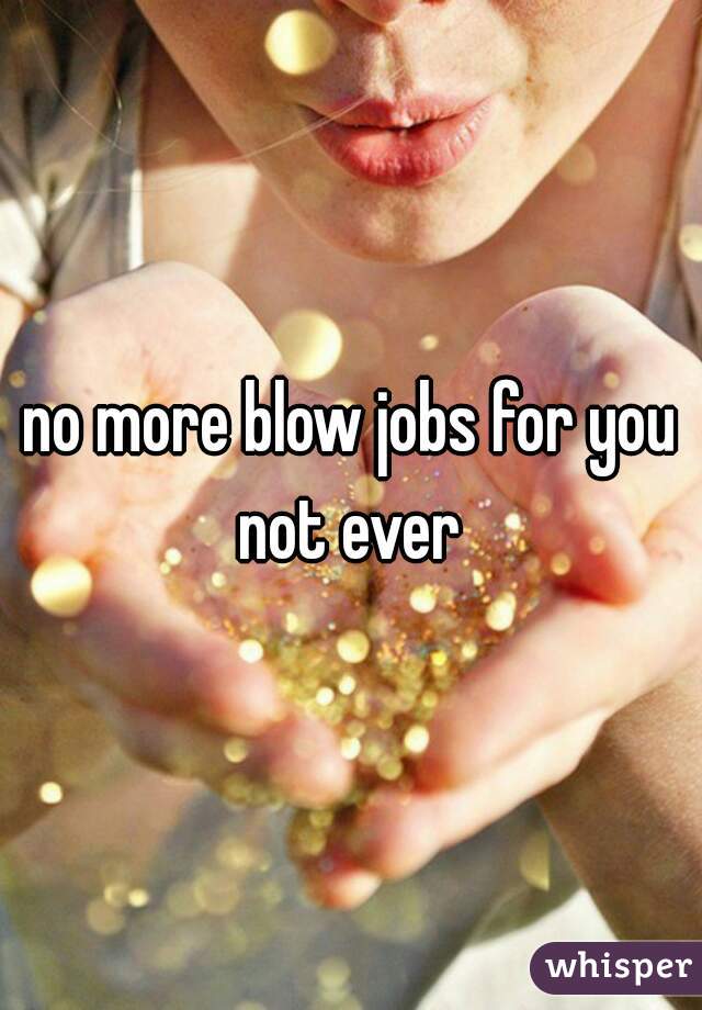 no more blow jobs for you not ever 