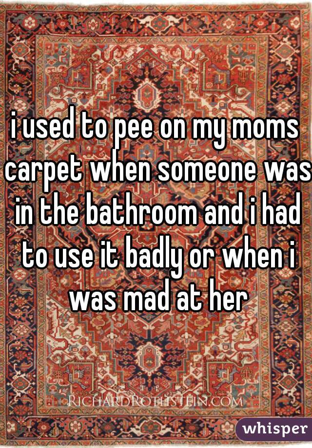 i used to pee on my moms carpet when someone was in the bathroom and i had to use it badly or when i was mad at her