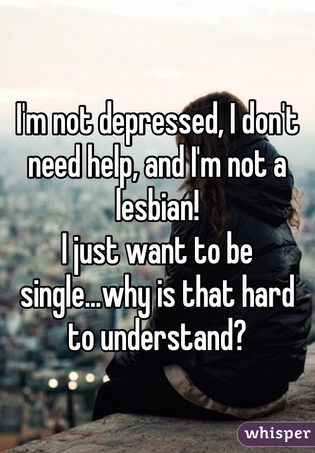 I'm not depressed, I don't need help, and I'm not a lesbian! 
I just want to be single...why is that hard to understand? 