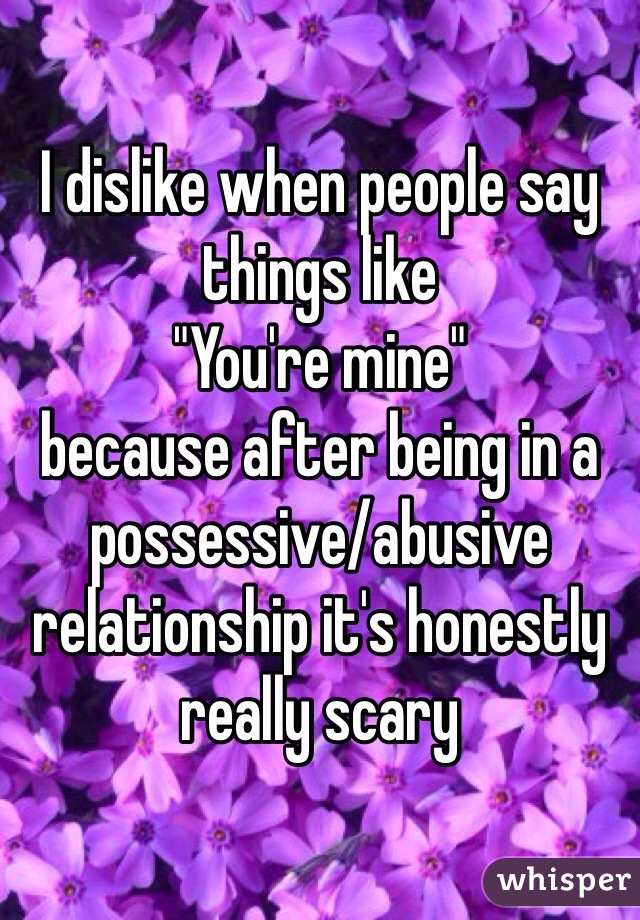 I dislike when people say things like 
"You're mine" 
because after being in a possessive/abusive relationship it's honestly really scary 