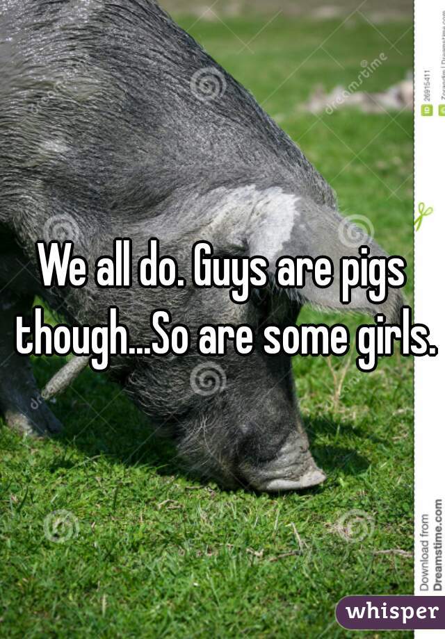 We all do. Guys are pigs though...So are some girls.