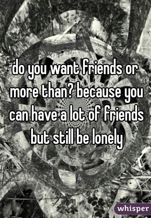 do you want friends or more than? because you can have a lot of friends but still be lonely